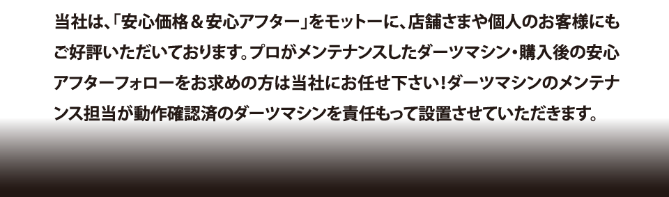 当社は、「安心価格＆安心アフター」をモットーに、店舗さまや個人のお客様にもご好評いただいております。プロがメンテナンスしたダーツマシン・購入後の安心アフターフォローをお求めの方は当社にお任せ下さい！ダーツマシンのメンテナンス担当が動作確認済のダーツマシンを責任もって設置させていただきます。