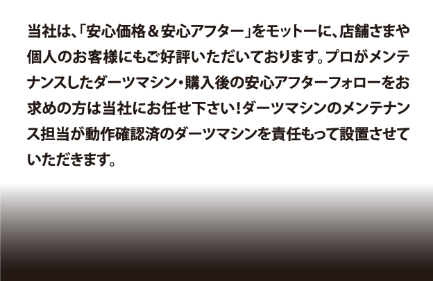 当社は、「安心価格＆安心アフター」をモットーに、店舗さまや個人のお客様にもご好評いただいております。プロがメンテナンスしたダーツマシン・購入後の安心アフターフォローをお求めの方は当社にお任せ下さい！ダーツマシンのメンテナンス担当が動作確認済のダーツマシンを責任もって設置させていただきます。