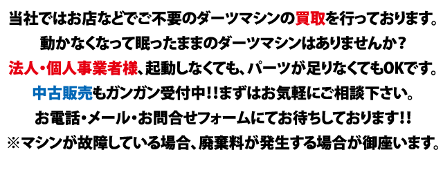 当社ではお店でご不要のダーツマシンの買取を行っております。動かなくなってお店で眠ったままのダーツマシンはありませんか？法人・個人事業者様、起動しなくても、パーツが足りなくてもOKです。中古販売もガンガン受付中！！まずはお気軽にご相談下さい。お電話・メール・お問合せフォームにてお待ちしております！！※マシンが故障している場合、廃棄料が発生する場合が御座います。